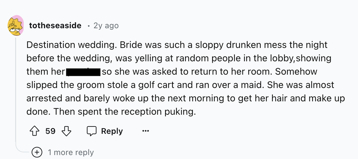 number - totheseaside 2y ago Destination wedding. Bride was such a sloppy drunken mess the night before the wedding, was yelling at random people in the lobby, showing them her so she was asked to return to her room. Somehow slipped the groom stole a golf